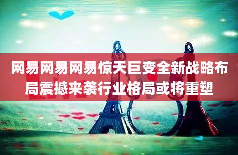 网易网易网易惊天巨变全新战略布局震撼来袭行业格局或将重塑
