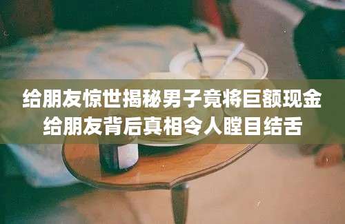 给朋友惊世揭秘男子竟将巨额现金给朋友背后真相令人瞠目结舌