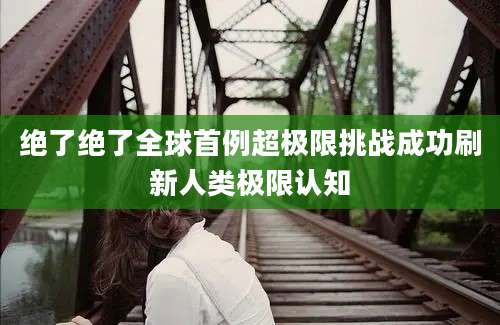 绝了绝了全球首例超极限挑战成功刷新人类极限认知