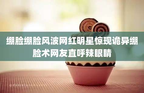绷脸绷脸风波网红明星惊现诡异绷脸术网友直呼辣眼睛