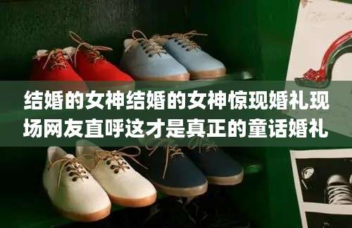 结婚的女神结婚的女神惊现婚礼现场网友直呼这才是真正的童话婚礼