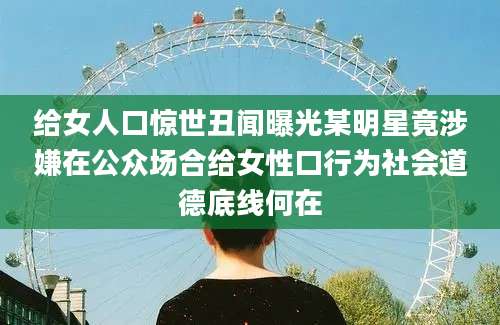 给女人口惊世丑闻曝光某明星竟涉嫌在公众场合给女性口行为社会道德底线何在