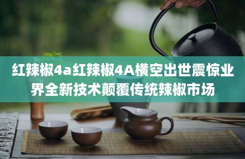 红辣椒4a红辣椒4A横空出世震惊业界全新技术颠覆传统辣椒市场