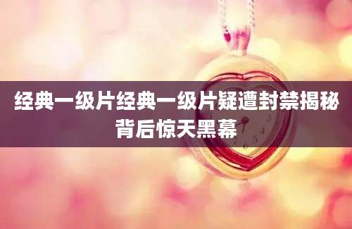 经典一级片经典一级片疑遭封禁揭秘背后惊天黑幕