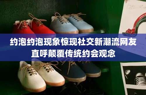 约泡约泡现象惊现社交新潮流网友直呼颠覆传统约会观念