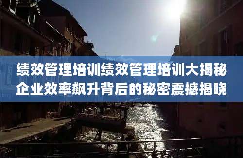 绩效管理培训绩效管理培训大揭秘企业效率飙升背后的秘密震撼揭晓