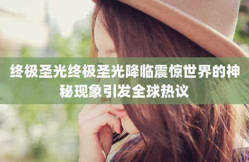 终极圣光终极圣光降临震惊世界的神秘现象引发全球热议