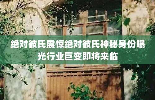 绝对彼氏震惊绝对彼氏神秘身份曝光行业巨变即将来临