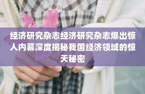 经济研究杂志经济研究杂志爆出惊人内幕深度揭秘我国经济领域的惊天秘密