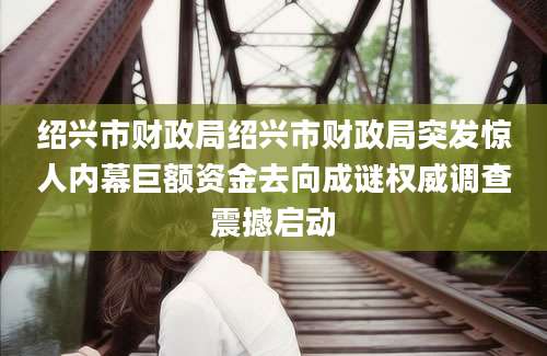 绍兴市财政局绍兴市财政局突发惊人内幕巨额资金去向成谜权威调查震撼启动