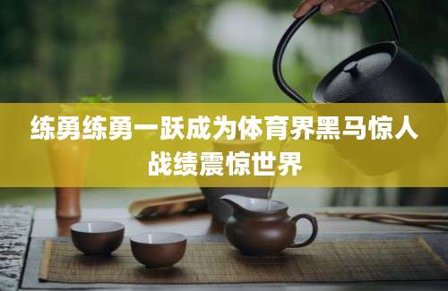 练勇练勇一跃成为体育界黑马惊人战绩震惊世界