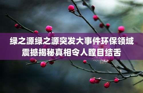 绿之源绿之源突发大事件环保领域震撼揭秘真相令人瞠目结舌