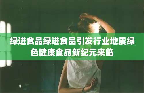 绿进食品绿进食品引发行业地震绿色健康食品新纪元来临