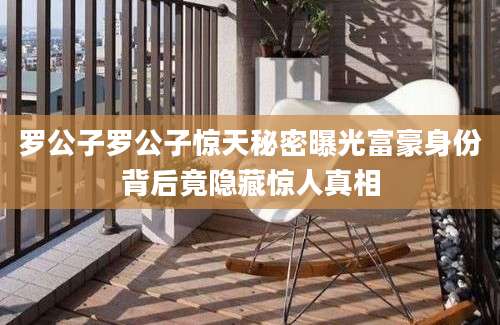 罗公子罗公子惊天秘密曝光富豪身份背后竟隐藏惊人真相