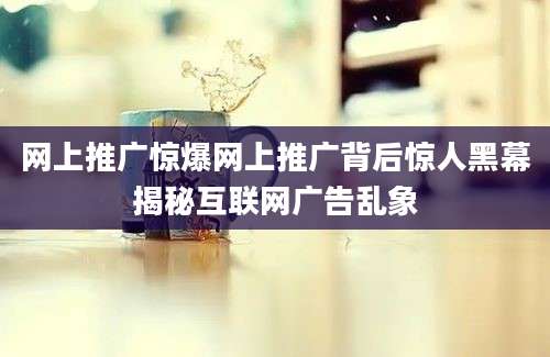 网上推广惊爆网上推广背后惊人黑幕揭秘互联网广告乱象