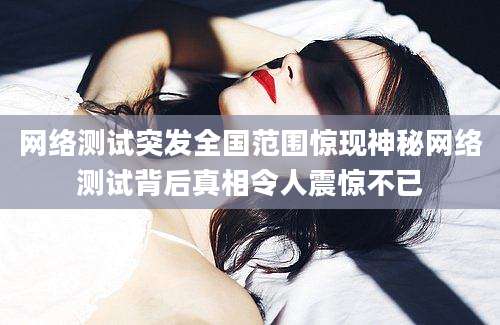 网络测试突发全国范围惊现神秘网络测试背后真相令人震惊不已