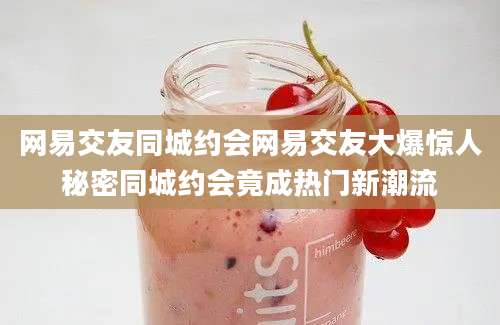 网易交友同城约会网易交友大爆惊人秘密同城约会竟成热门新潮流