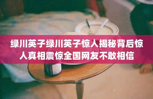 绿川英子绿川英子惊人揭秘背后惊人真相震惊全国网友不敢相信
