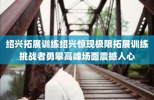 绍兴拓展训练绍兴惊现极限拓展训练挑战者勇攀高峰场面震撼人心