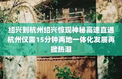 绍兴到杭州绍兴惊现神秘高速直通杭州仅需15分钟两地一体化发展再掀热潮