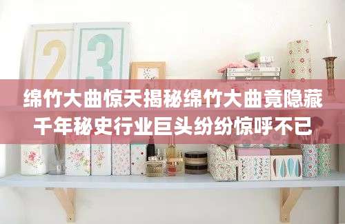 绵竹大曲惊天揭秘绵竹大曲竟隐藏千年秘史行业巨头纷纷惊呼不已