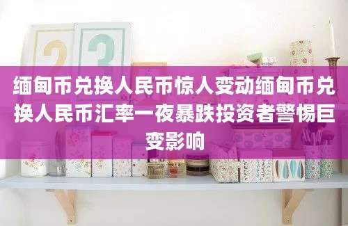 缅甸币兑换人民币惊人变动缅甸币兑换人民币汇率一夜暴跌投资者警惕巨变影响