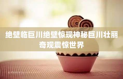 绝壁临巨川绝壁惊现神秘巨川壮丽奇观震惊世界