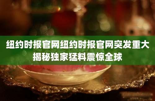 纽约时报官网纽约时报官网突发重大揭秘独家猛料震惊全球