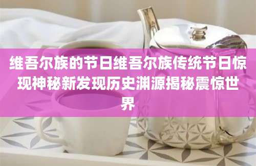 维吾尔族的节日维吾尔族传统节日惊现神秘新发现历史渊源揭秘震惊世界