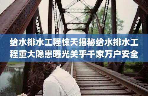 给水排水工程惊天揭秘给水排水工程重大隐患曝光关乎千家万户安全