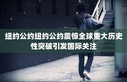 纽约公约纽约公约震惊全球重大历史性突破引发国际关注
