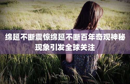 绵延不断震惊绵延不断百年奇观神秘现象引发全球关注