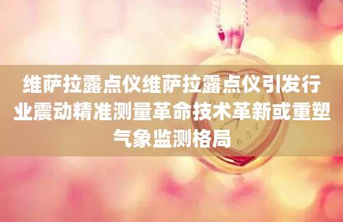 维萨拉露点仪维萨拉露点仪引发行业震动精准测量革命技术革新或重塑气象监测格局