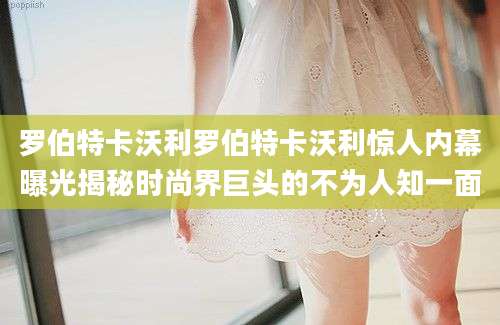 罗伯特卡沃利罗伯特卡沃利惊人内幕曝光揭秘时尚界巨头的不为人知一面