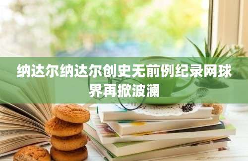 纳达尔纳达尔创史无前例纪录网球界再掀波澜