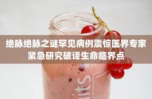 绝脉绝脉之谜罕见病例震惊医界专家紧急研究破译生命临界点