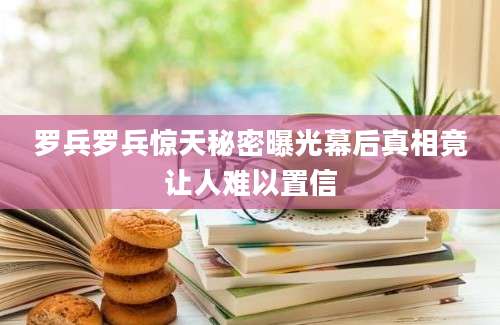 罗兵罗兵惊天秘密曝光幕后真相竟让人难以置信