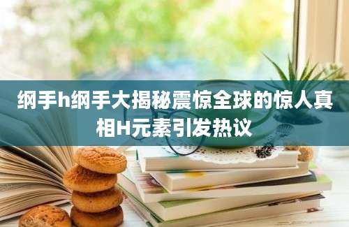 纲手h纲手大揭秘震惊全球的惊人真相H元素引发热议
