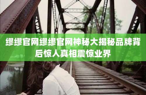缪缪官网缪缪官网神秘大揭秘品牌背后惊人真相震惊业界