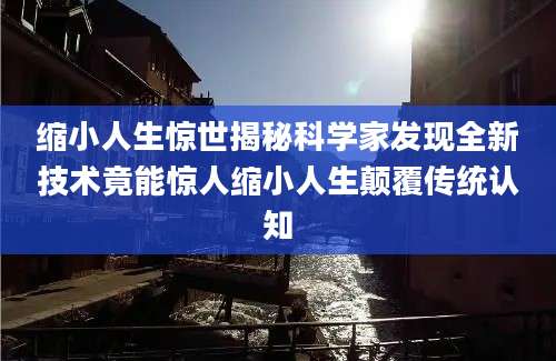 缩小人生惊世揭秘科学家发现全新技术竟能惊人缩小人生颠覆传统认知