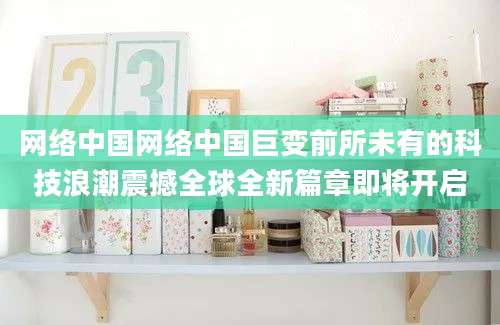网络中国网络中国巨变前所未有的科技浪潮震撼全球全新篇章即将开启