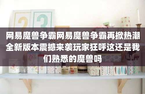 网易魔兽争霸网易魔兽争霸再掀热潮全新版本震撼来袭玩家狂呼这还是我们熟悉的魔兽吗