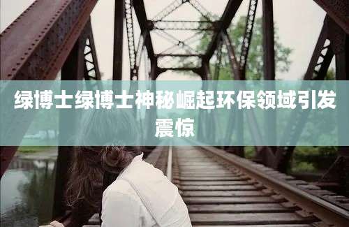 绿博士绿博士神秘崛起环保领域引发震惊