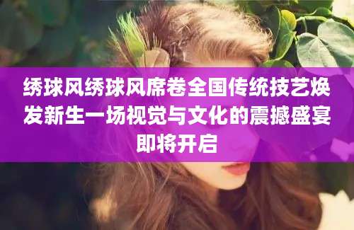 绣球风绣球风席卷全国传统技艺焕发新生一场视觉与文化的震撼盛宴即将开启
