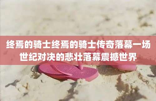 终焉的骑士终焉的骑士传奇落幕一场世纪对决的悲壮落幕震撼世界