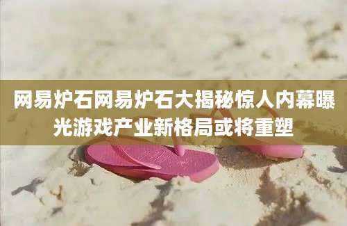 网易炉石网易炉石大揭秘惊人内幕曝光游戏产业新格局或将重塑