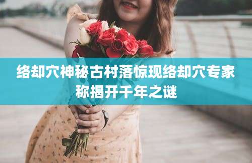 络却穴神秘古村落惊现络却穴专家称揭开千年之谜