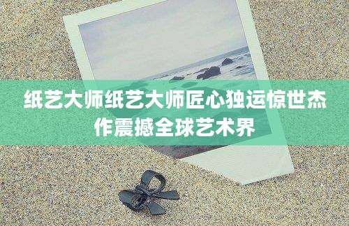 纸艺大师纸艺大师匠心独运惊世杰作震撼全球艺术界