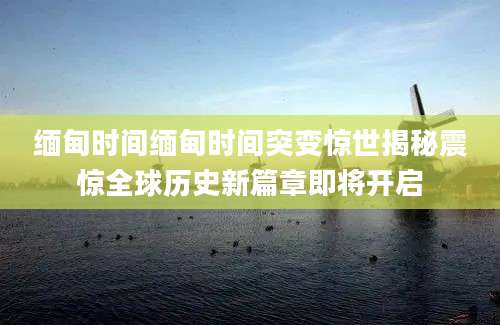 缅甸时间缅甸时间突变惊世揭秘震惊全球历史新篇章即将开启