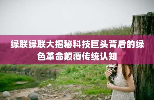 绿联绿联大揭秘科技巨头背后的绿色革命颠覆传统认知